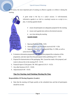 Types & Purpose Of Meetings


5. Of course, the most important part of creating an effective agenda is to follow it during the
meeting.

                       A great script is the key to a play's success. A well-structured,
                       informative agenda is as vital to a meeting's success as a script is to a
                       play. A meeting agenda should:



                                   ensure all participants are adequately prepared for the meeting

                                   ensure each agenda item achieves the desired outcome

                                   save time during the meeting
                               Agenda Sample



                           1. Opening/Welcome (9.00 - 9.05)
                           2. Announcements and documents received (9.05 - 9.20)
                           3. Approval of minutes of meeting held May 12, 2006, as well as
                       action list (9.20 - 9.35)
   4. Evaluation information programme. Mr. Johnson has prepared the evaluation of this
       programme, and asks input from the participants before publishing (9.35 - 9.45)
   5. Proposal for harmonization of the packaging. Mrs. Leeson has made a first proposal, and
       wants to discuss this in the meeting (9.45 - 10.15)
   6. Financial report of 2nd quarter. Mr. Mill, approval (10.15 - 10.25)
   7. Any other business (10.25 - 10.40)
   8. Adjournment(10.40 - 10.45)


       Tips For Starting And Finishing Meeting On Time

Responsibilities Of Meeting Organizer (Leader):

       State that the meeting will begin quickly at the scheduled time and that all participants
       should be on time




                                              Page 6
 
