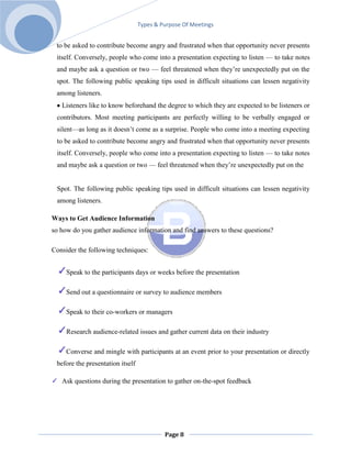 Types & Purpose Of Meetings


 to be asked to contribute become angry and frustrated when that opportunity never presents
 itself. Conversely, people who come into a presentation expecting to listen — to take notes
 and maybe ask a question or two — feel threatened when they’re unexpectedly put on the
 spot. The following public speaking tips used in difficult situations can lessen negativity
 among listeners.
   Listeners like to know beforehand the degree to which they are expected to be listeners or
 contributors. Most meeting participants are perfectly willing to be verbally engaged or
 silent—as long as it doesn’t come as a surprise. People who come into a meeting expecting
 to be asked to contribute become angry and frustrated when that opportunity never presents
 itself. Conversely, people who come into a presentation expecting to listen — to take notes
 and maybe ask a question or two — feel threatened when they’re unexpectedly put on the


 Spot. The following public speaking tips used in difficult situations can lessen negativity
 among listeners.

Ways to Get Audience Information
so how do you gather audience information and find answers to these questions?

Consider the following techniques:


     Speak to the participants days or weeks before the presentation

     Send out a questionnaire or survey to audience members

     Speak to their co-workers or managers

     Research audience-related issues and gather current data on their industry

     Converse and mingle with participants at an event prior to your presentation or directly
 before the presentation itself

   Ask questions during the presentation to gather on-the-spot feedback




                                           Page 8
 