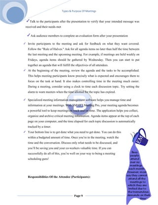 Types & Purpose Of Meetings


   Talk to the participants after the presentation to verify that your intended message was
received and their needs met

   Ask audience members to complete an evaluation form after your presentation

 Invite participants to the meeting and ask for feedback on what they want covered.
 Follow the "Rule of Halves." Ask for all agenda items no later than half the time between
 the last meeting and the upcoming meeting. For example, if meetings are held weekly on
 Fridays, agenda items should be gathered by Wednesday. Then you can start to put
 together an agenda that will fulfill the objectives of all attendees.
 At the beginning of the meeting, review the agenda and the tasks to be accomplished.
 This helps meeting participants know precisely what is expected and encourages them to
 focus on the task at hand. It also makes controlling time in the meeting much easier.
 During a meeting, consider using a clock to time each discussion topic. Try setting the
 alarm to warn meeters when the time allotted for the topic has expired.

 Specialized meeting information management software helps you manage time and
 information at your meetings. With SMART Meeting Pro, your meeting agenda becomes
 a powerful tool to keep meetings on track and on time. The application helps you collect,
 organize and archive critical meeting information. Agenda items appear at the top of each
 page on your computer, and the time elapsed for each topic discussion is automatically
 tracked by a timer.
 Your bottom line is to get done what you need to get done. You can do this
 within a budgeted amount of time. Once you’re in the meeting, watch the
 time and the conversation. Discuss only what needs to be discussed, and
 you’ll be saving you and your co-workers valuable time. If you can
 successfully do all of this, you’re well on your way to being a meeting
 scheduling guru!




 Responsibilities Of the Attendee (Participants):




                                        Page 9
 