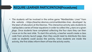 REQUIRE LEARNER PARTICIPATION|Procedures|
• The students will be involved in the online game “Marbleslides: Lines” from
the website --https://teacher.desmos.com/marbleslides-lines developed by
the team of educators at the Desmos. This interactive activity asks students to
manipulate a series of linear equations in order to collect the 4 stars on a given
page. Once students have completed collecting the four stars they can then
move on to the next slide. To start this activity, a teacher would create a class
code from activity launch page, then they would need to distribute the class
code so students could access the activity. Once students are inside the
activity, the first slides inform them of how the activity works.
 