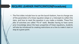 REQUIRE LEARNER PARTICIPATION|Procedures|
• The first slides include how to use the launch bottom, how to change one
of the parameters of a linear equation (slope or y intercept) to collect the
stars, and how to reset the equation is you make a mistake. These first
sets of activities are called “Fix-it” tasks. Besides having to have some
prior knowledge about the basic properties of linear equations, students
will also be introduced to creating restrictions on a line to make it start or
stop at a given point.
 