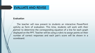EVALUATE AND REVISE
Evaluation
The teacher will now present to students an interactive PowerPoint
activity as form of evaluation. This time, students will work with their
partner to determine the corresponding equation of a line for each graph
displayed on the PPT. Teacher will be using a rubric to assign points on their
number of correct responses and each pair’s score will be shown in a
scoreboard.
 