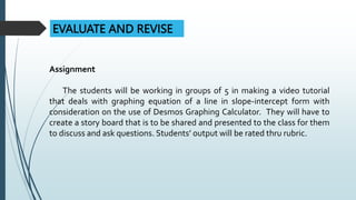 EVALUATE AND REVISE
Assignment
The students will be working in groups of 5 in making a video tutorial
that deals with graphing equation of a line in slope-intercept form with
consideration on the use of Desmos Graphing Calculator. They will have to
create a story board that is to be shared and presented to the class for them
to discuss and ask questions. Students’ output will be rated thru rubric.
 