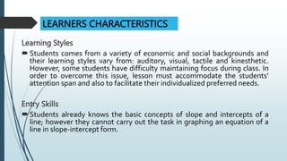 Learning Styles
Students comes from a variety of economic and social backgrounds and
their learning styles vary from: auditory, visual, tactile and kinesthetic.
However, some students have difficulty maintaining focus during class. In
order to overcome this issue, lesson must accommodate the students’
attention span and also to facilitate their individualized preferred needs.
Entry Skills
Students already knows the basic concepts of slope and intercepts of a
line; however they cannot carry out the task in graphing an equation of a
line in slope-intercept form.
LEARNERS CHARACTERISTICS
 