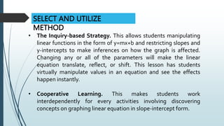 SELECT AND UTILIZE
METHOD
• The Inquiry-based Strategy. This allows students manipulating
linear functions in the form of y=mx+b and restricting slopes and
y-intercepts to make inferences on how the graph is affected.
Changing any or all of the parameters will make the linear
equation translate, reflect, or shift. This lesson has students
virtually manipulate values in an equation and see the effects
happen instantly.
• Cooperative Learning. This makes students work
interdependently for every activities involving discovering
concepts on graphing linear equation in slope-intercept form.
 