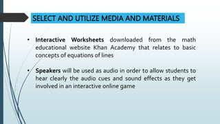 SELECT AND UTILIZE MEDIA AND MATERIALS
• Interactive Worksheets downloaded from the math
educational website Khan Academy that relates to basic
concepts of equations of lines
• Speakers will be used as audio in order to allow students to
hear clearly the audio cues and sound effects as they get
involved in an interactive online game
 