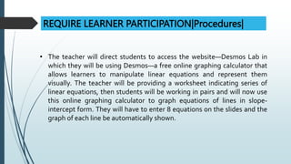 REQUIRE LEARNER PARTICIPATION|Procedures|
• The teacher will direct students to access the website—Desmos Lab in
which they will be using Desmos—a free online graphing calculator that
allows learners to manipulate linear equations and represent them
visually. The teacher will be providing a worksheet indicating series of
linear equations, then students will be working in pairs and will now use
this online graphing calculator to graph equations of lines in slope-
intercept form. They will have to enter 8 equations on the slides and the
graph of each line be automatically shown.
 