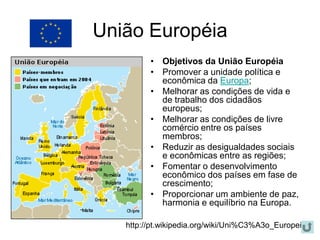 União Européia
         • Objetivos da União Européia
         • Promover a unidade política e
           econômica da Europa;
         • Melhorar as condições de vida e
           de trabalho dos cidadãos
           europeus;
         • Melhorar as condições de livre
           comércio entre os países
           membros;
         • Reduzir as desigualdades sociais
           e econômicas entre as regiões;
         • Fomentar o desenvolvimento
           econômico dos países em fase de
           crescimento;
         • Proporcionar um ambiente de paz,
           harmonia e equilíbrio na Europa.

   http://pt.wikipedia.org/wiki/Uni%C3%A3o_Europeia
 
