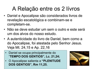 A Relação entre os 2 lívros
• Daniel e Apocalipse são considerados livros de
  revelação escatológica e combinam-se e
  completam-se.
• Não se deve estudar um sem o outro e este será
  um dos alvos do nosso estudo.
• A autenticidade do livro de Daniel, bem como a
  do Apocalipse, foi atestada pelo Senhor Jesus.
  Veja Mt. 24,15 e Ap. 22,16
• Daniel se ocupa principalmente do
  “TEMPO DOS GENTIOS”, Lc. 21,24;
• O Apocalipse salienta a “PLENITUDE
  DOS GENTIOS”, Rm 11,25.
 