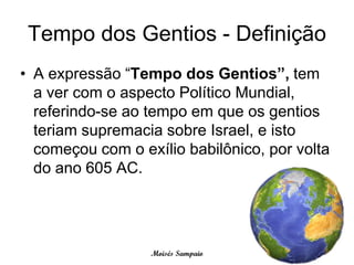 Tempo dos Gentios - Definição
• A expressão “Tempo dos Gentios”, tem
  a ver com o aspecto Político Mundial,
  referindo-se ao tempo em que os gentios
  teriam supremacia sobre Israel, e isto
  começou com o exílio babilônico, por volta
  do ano 605 AC.




                  Moisés Sampaio
 