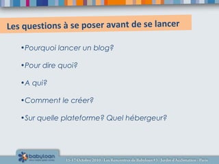 Les questions à se poser avant de se lancer
•Pourquoi lancer un blog?
•Pour dire quoi?
•A qui?
•Comment le créer?
•Sur quelle plateforme? Quel hébergeur?
 