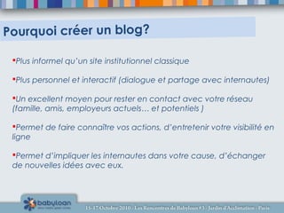 Plus informel qu’un site institutionnel classique
Plus personnel et interactif (dialogue et partage avec internautes)
Un excellent moyen pour rester en contact avec votre réseau
(famille, amis, employeurs actuels… et potentiels )
Permet de faire connaître vos actions, d’entretenir votre visibilité en
ligne
Permet d’impliquer les internautes dans votre cause, d’échanger
de nouvelles idées avec eux.
Pourquoi créer un blog?
 