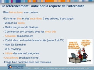 Le référencement : anticiper la requête de l’internaute
Bien hiérarchiser son contenu :
-Donner un titre et des sous-titres à ses articles, à ses pages
- Utiliser les puces
- Mettre du gras et de l’italique
- Commencer son contenu avec les mots clés
- Actualiser régulièrement
- IDM (indice de densité de mots clés (entre 3 et 6%)
- Nom De Domaine
- URL rewriting
- Intitulé des menus/catégories
-Crosslinking (maillage interne)
-Image bien nommée avec des mots clés
 
