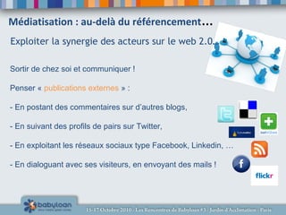 Médiatisation : au-delà du référencement…
Sortir de chez soi et communiquer !
Penser « publications externes » :
- En postant des commentaires sur d’autres blogs,
- En suivant des profils de pairs sur Twitter,
- En exploitant les réseaux sociaux type Facebook, Linkedin, …
- En dialoguant avec ses visiteurs, en envoyant des mails !
Exploiter la synergie des acteurs sur le web 2.0…
 