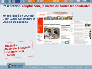Présentation Youphil.com, le média de toutes les solidarités
Un site fondé en 2009 par
Jean-Marie Colombani et
Angela de Santiago
Objectif =
Décrypter l’actualité
sociétale de la
planète
 