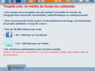  Une équipe de journalistes qui décryptent l’actualité du monde de
l’engagement associatif, humanitaire, philanthropique ou entrepreneurial.
 Une communauté réunie autour d’une plateforme de blogs, d’évènements,
de projets solidaires « coup de cœur »
 Plus de 50 000 visiteurs par mois
 + de 1 200 fans sur Facebook
 + de 1 200 followers sur Twitter
 De nombreux partenariats avec d’autres medias
Slate.fr, 20 Minutes, Ecoloinfo.fr, La Croix, Respect Mag, Macadam, Revue
Humanitaire…
Youphil.com, Le média de toutes les solidarités
 