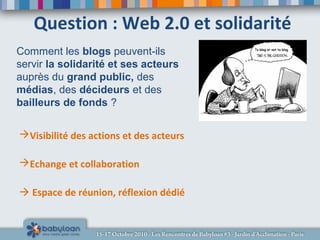 Question : Web 2.0 et solidarité
Visibilité des actions et des acteurs
Echange et collaboration
 Espace de réunion, réflexion dédié
Comment les blogs peuvent-ils
servir la solidarité et ses acteurs
auprès du grand public, des
médias, des décideurs et des
bailleurs de fonds ?
 