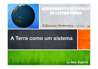 A Terra como um sistema
AGRUPAMENTO DE ESCOLAS
DE CASTRO VERDE
Ciências Naturais – 8º ano
A Terra como um sistema
by Ana Kastro
 