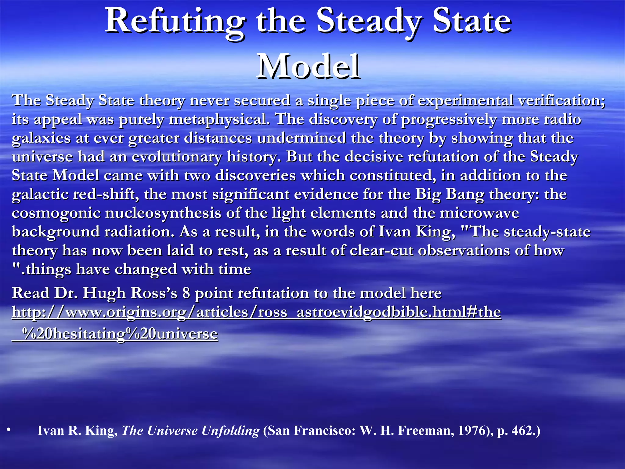 Refuting the Steady State Model The Steady State theory never secured a single piece of experimental verification; its appeal was purely metaphysical. The discovery of progressively more radio galaxies at ever greater distances undermined the theory by showing that the universe had an evolutionary history. But the decisive refutation of the Steady State Model came with two discoveries which constituted, in addition to the galactic red-shift, the most significant evidence for the Big Bang theory: the cosmogonic nucleosynthesis of the light elements and the microwave background radiation. As a result, in the words of Ivan King, &quot;The steady-state theory has now been laid to rest, as a result of clear-cut observations of how things have changed with time.&quot; Read Dr. Hugh Ross’s 8 point refutation to the model here  http://www.origins.org/articles/ross_astroevidgodbible.html#the%20hesitating%20universe   Ivan R. King,  The Universe Unfolding  (San Francisco: W. H. Freeman, 1976), p. 462.)   
