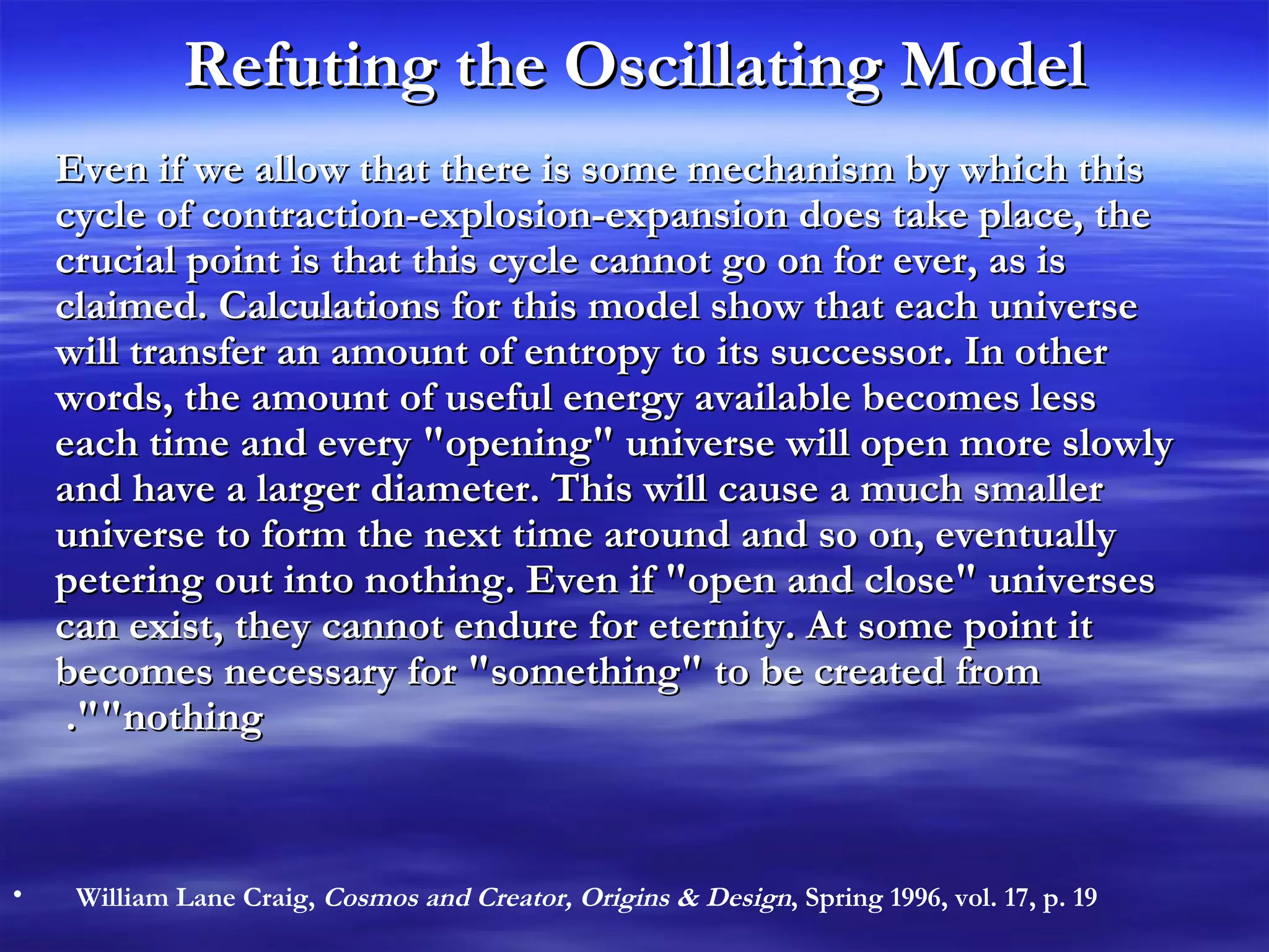 Refuting the Oscillating Model Even if we allow that there is some mechanism by which this cycle of contraction-explosion-expansion does take place, the crucial point is that this cycle cannot go on for ever, as is claimed. Calculations for this model show that each universe will transfer an amount of entropy to its successor. In other words, the amount of useful energy available becomes less each time and every &quot;opening&quot; universe will open more slowly and have a larger diameter. This will cause a much smaller universe to form the next time around and so on, eventually petering out into nothing. Even if &quot;open and close&quot; universes can exist, they cannot endure for eternity. At some point it becomes necessary for &quot;something&quot; to be created from &quot;nothing&quot;.  William Lane Craig,  Cosmos and Creator, Origins & Design , Spring 1996, vol. 17, p. 19 