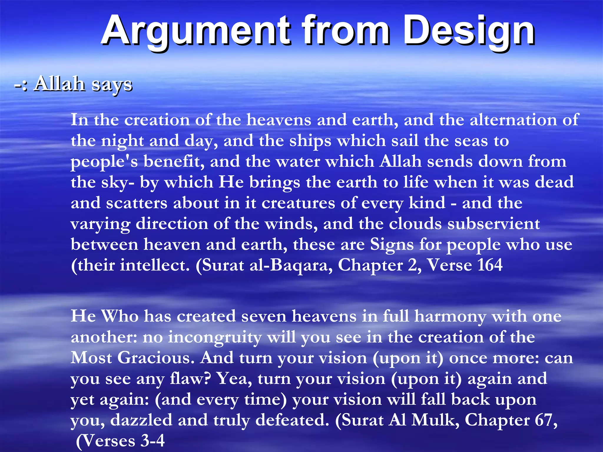 Allah says :- Argument from Design In the creation of the heavens and earth, and the alternation of the night and day, and the ships which sail the seas to people's benefit, and the water which Allah sends down from the sky- by which He brings the earth to life when it was dead and scatters about in it creatures of every kind - and the varying direction of the winds, and the clouds subservient between heaven and earth, these are Signs for people who use their intellect. (Surat al-Baqara, Chapter 2, Verse 164) He Who has created seven heavens in full harmony with one another: no incongruity will you see in the creation of the Most Gracious. And turn your vision (upon it) once more: can you see any flaw? Yea, turn your vision (upon it) again and yet again: (and every time) your vision will fall back upon you, dazzled and truly defeated. (Surat Al Mulk, Chapter 67, Verses 3-4)  