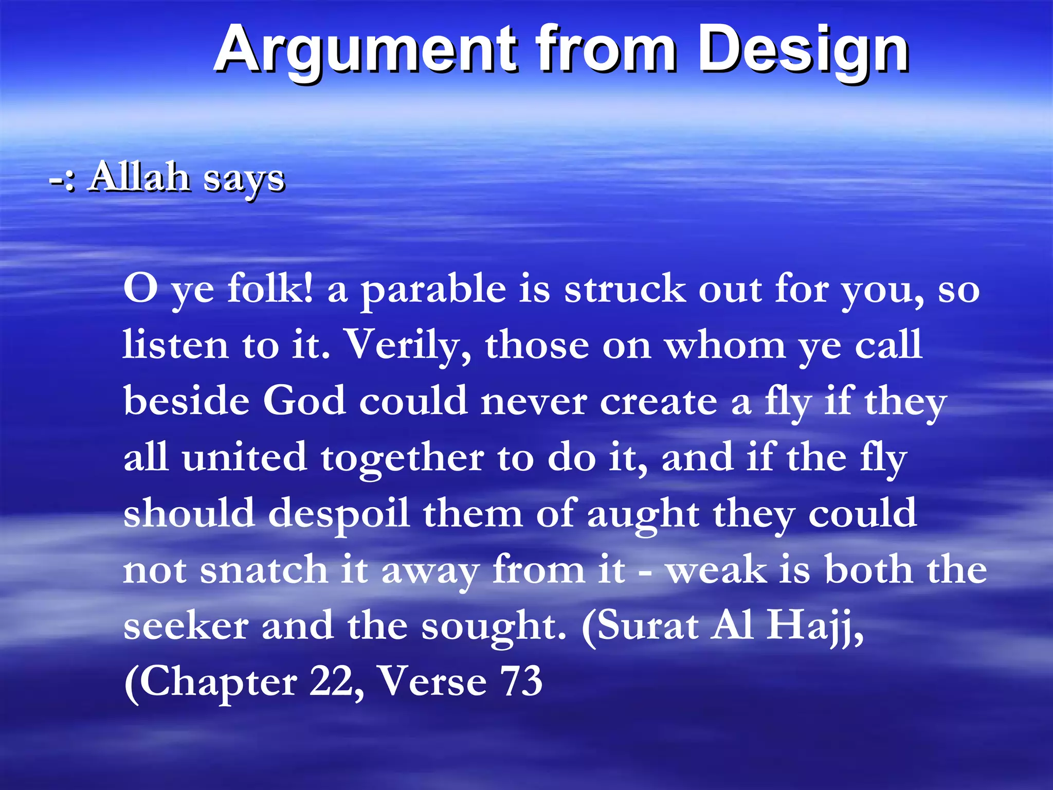 Allah says :- O ye folk! a parable is struck out for you, so listen to it. Verily, those on whom ye call beside God could never create a fly if they all united together to do it, and if the fly should despoil them of aught they could not snatch it away from it - weak is both the seeker and the sought. (Surat Al Hajj, Chapter 22, Verse 73) Argument from Design 