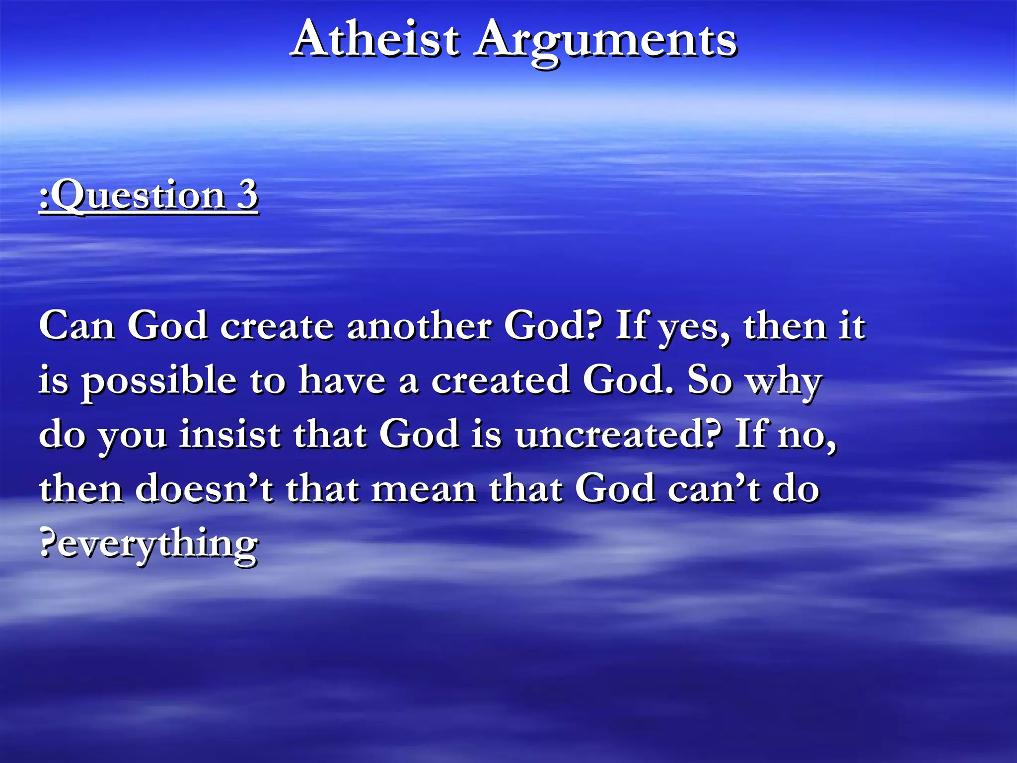 Atheist Arguments   Question 3: Can God create another God? If yes, then it is possible to have a created God. So why do you insist that God is uncreated? If no, then doesn’t that mean that God can’t do everything? 