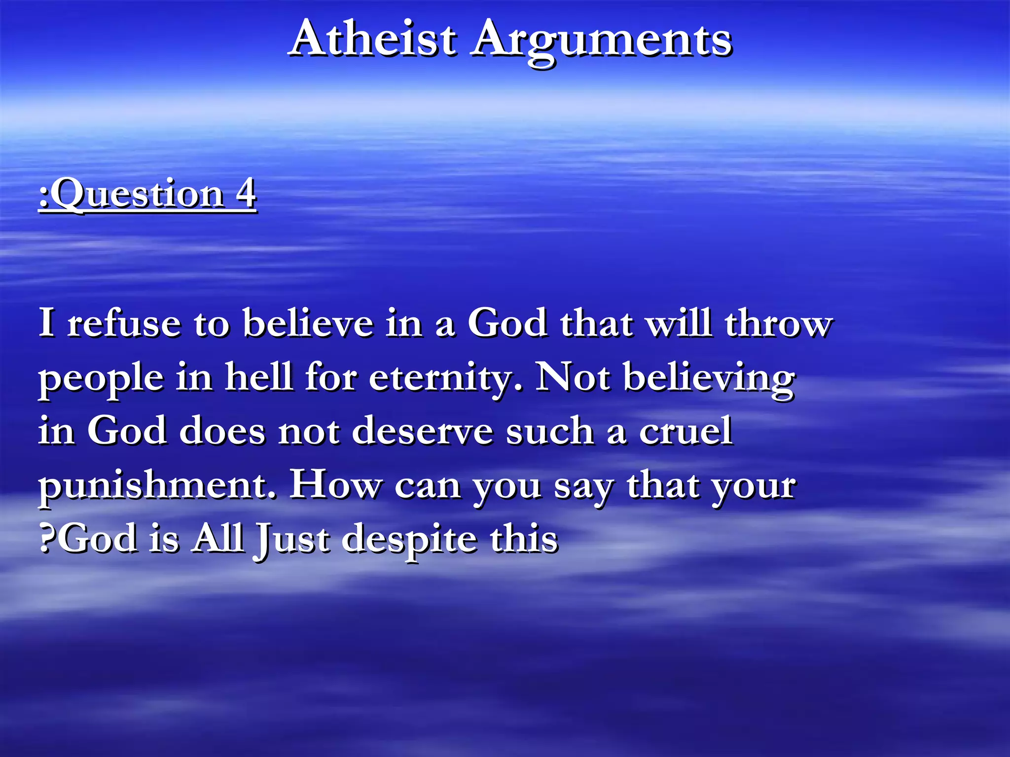 Atheist Arguments   Question 4: I refuse to believe in a God that will throw people in hell for eternity. Not believing in God does not deserve such a cruel punishment. How can you say that your God is All Just despite this? 