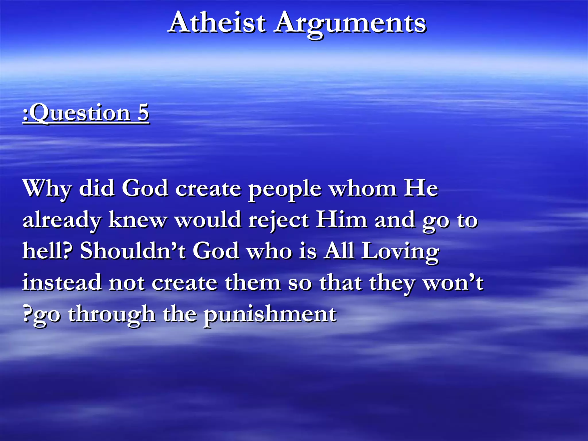 Atheist Arguments   Question 5: Why did God create people whom He already knew would reject Him and go to hell? Shouldn’t God who is All Loving instead not create them so that they won’t go through the punishment? 