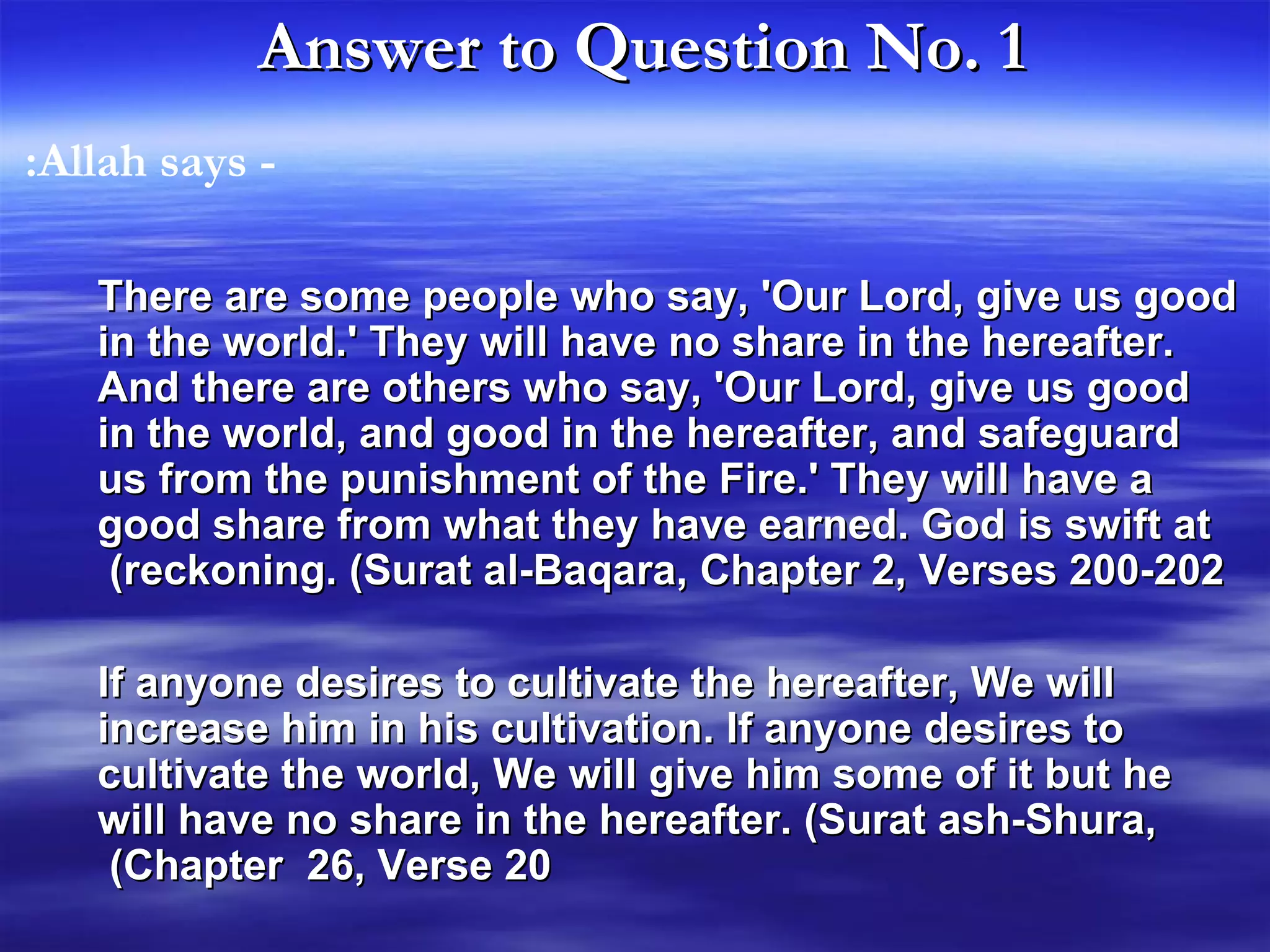 Answer to Question No. 1   There are some people who say, 'Our Lord, give us good in the world.' They will have no share in the hereafter. And there are others who say, 'Our Lord, give us good in the world, and good in the hereafter, and safeguard us from the punishment of the Fire.' They will have a good share from what they have earned. God is swift at reckoning. (Surat al-Baqara, Chapter 2, Verses 200-202)   If anyone desires to cultivate the hereafter, We will increase him in his cultivation. If anyone desires to cultivate the world, We will give him some of it but he will have no share in the hereafter. (Surat ash-Shura, Chapter  26, Verse 20)   - Allah says:  