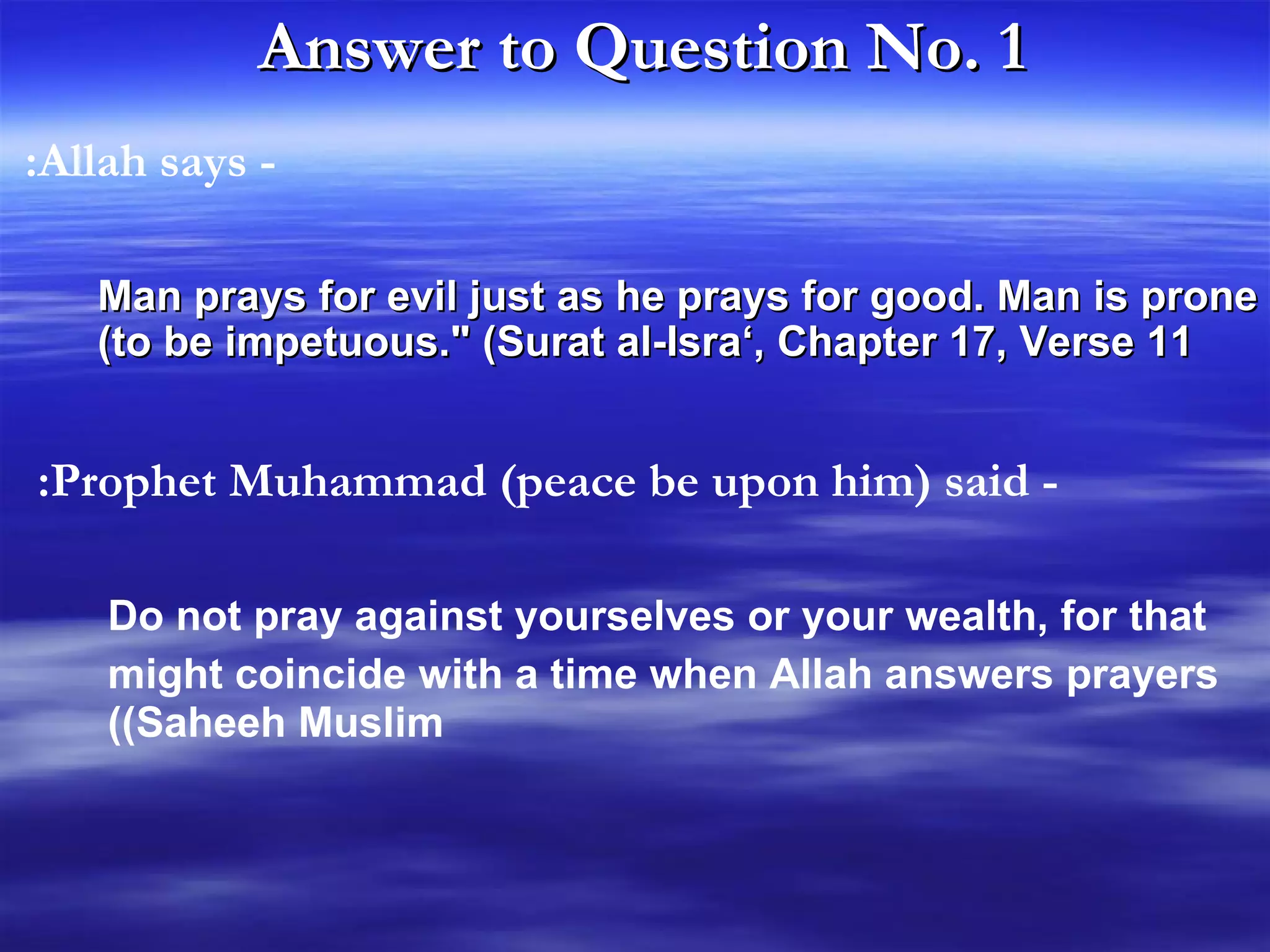 Answer to Question No. 1   Man prays for evil just as he prays for good. Man is prone to be impetuous.&quot; (Surat al-Isra‘, Chapter 17, Verse 11) - Allah says:  - Prophet Muhammad (peace be upon him) said: Do not pray against yourselves or your wealth, for that might coincide with a time when Allah answers prayers   (Saheeh Muslim) 