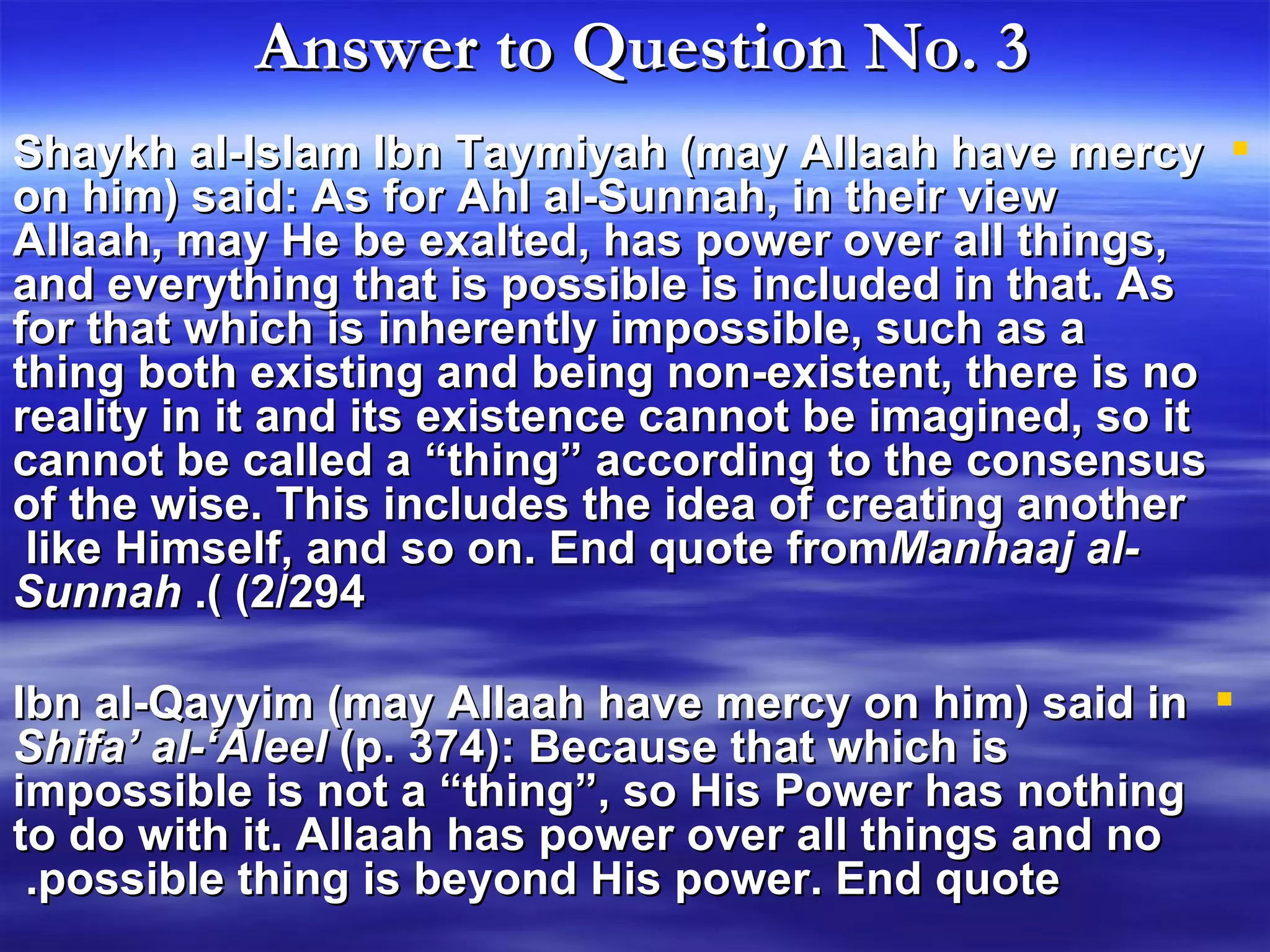 Answer to Question No. 3   Shaykh al-Islam Ibn Taymiyah (may Allaah have mercy on him) said: As for Ahl al-Sunnah, in their view Allaah, may He be exalted, has power over all things, and everything that is possible is included in that. As for that which is inherently impossible, such as a thing both existing and being non-existent, there is no reality in it and its existence cannot be imagined, so it cannot be called a “thing” according to the consensus of the wise. This includes the idea of creating another like Himself, and so on. End quote from  Manhaaj al-Sunnah  (2/294).  Ibn al-Qayyim (may Allaah have mercy on him) said in  Shifa’ al-‘Aleel  (p. 374): Because that which is impossible is not a “thing”, so His Power has nothing to do with it. Allaah has power over all things and no possible thing is beyond His power. End quote.  