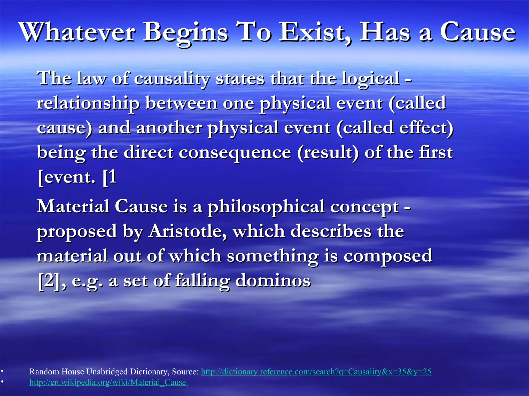 Whatever Begins To Exist, Has a Cause - The law of causality states that the logical relationship between one physical event (called cause) and another physical event (called effect) being the direct consequence (result) of the first event. [1] - Material Cause is a philosophical concept proposed by Aristotle, which describes the material out of which something is composed [2], e.g. a set of falling dominos Random House Unabridged Dictionary, Source:  http://dictionary.reference.com/search?q=Causality&x=35&y=25   http://en.wikipedia.org/wiki/Material_Cause  