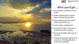 • Great weather conditions all year
round
• Endless opportunities for great
culture and sporting activities
• Strong engineering and science
skills at reasonable cost
• Fluent English speaking staff
• Convenient location at the cross-
road between East and West
• Access to the €400 million plus of
EquiFund
• Friendly tax/business legislation for
companies not selling directly in
Greece (Law 3427/05)
What you’d get …
 