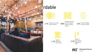 Affordable
Combo meal in fast
food restaurant3-7€
Monthly rent for a
45 m2 furnished
studio including
utilities
400€ Internet 24 Mbps
access per month20€
Take out
coffee/tea
(hot or cold)
1-3€
1 glass of
beer / wine in
neighborhoo
d pub
3-4€
 