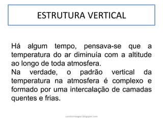 ESTRUTURA VERTICAL 
Há algum tempo, pensava-se que a temperatura do ar diminuía com a altitude ao longo de toda atmosfera. 
Na verdade, o padrão vertical da temperatura na atmosfera é complexo e formado por uma intercalação de camadas quentes e frias. 
carolcorreageo.blogspot.com  