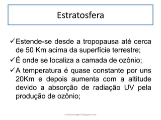Estratosfera 
Estende-se desde a tropopausa até cerca de 50 Km acima da superfície terrestre; 
É onde se localiza a camada de ozônio; 
A temperatura é quase constante por uns 20Km e depois aumenta com a altitude devido a absorção de radiação UV pela produção de ozônio; 
carolcorreageo.blogspot.com  
