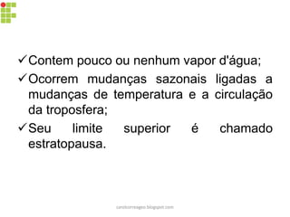 Contem pouco ou nenhum vapor d'água; 
Ocorrem mudanças sazonais ligadas a mudanças de temperatura e a circulação da troposfera; 
Seu limite superior é chamado estratopausa. 
carolcorreageo.blogspot.com  
