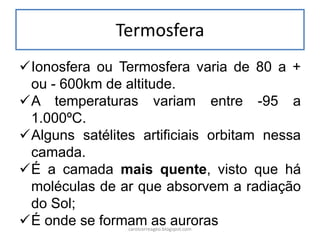 Termosfera 
Ionosfera ou Termosfera varia de 80 a + ou - 600km de altitude. 
A temperaturas variam entre -95 a 1.000ºC. 
Alguns satélites artificiais orbitam nessa camada. 
É a camada mais quente, visto que há moléculas de ar que absorvem a radiação do Sol; 
É onde se formam as auroras 
carolcorreageo.blogspot.com  