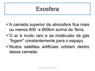 Exosfera 
A camada superior da atmosfera fica mais ou menos 600 e 800km acima da Terra. 
O ar é muito raro e as moléculas de gás “fogem" constantemente para o espaço. 
Muitos satélites artificiais orbitam dentro dessa camada. 
carolcorreageo.blogspot.com  