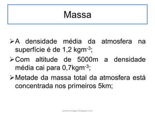 Massa 
A densidade média da atmosfera na superfície é de 1,2 kgm-3; 
Com altitude de 5000m a densidade média cai para 0,7kgm-3; 
Metade da massa total da atmosfera está concentrada nos primeiros 5km; 
carolcorreageo.blogspot.com  
