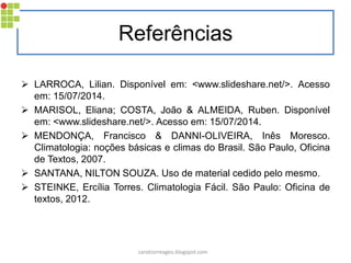 Referências 
LARROCA, Lilian. Disponível em: <www.slideshare.net/>. Acesso em: 15/07/2014. 
MARISOL, Eliana; COSTA, João & ALMEIDA, Ruben. Disponível em: <www.slideshare.net/>. Acesso em: 15/07/2014. 
MENDONÇA, Francisco & DANNI-OLIVEIRA, Inês Moresco. Climatologia: noções básicas e climas do Brasil. São Paulo, Oficina de Textos, 2007. 
SANTANA, NILTON SOUZA. Uso de material cedido pelo mesmo. 
STEINKE, Ercília Torres. Climatologia Fácil. São Paulo: Oficina de textos, 2012. 
carolcorreageo.blogspot.com 