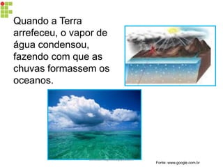 Quando a Terra arrefeceu, o vapor de água condensou, fazendo com que as chuvas formassem os oceanos. 
Fonte: www.google.com.br 
carolcorreageo.blogspot.com  