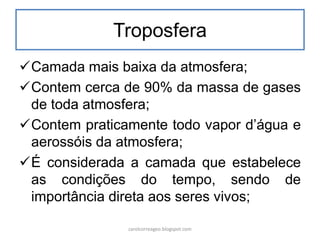 Troposfera
Camada mais baixa da atmosfera;
Contem cerca de 90% da massa de gases
de toda atmosfera;
Contem praticamente todo vapor d’água e
aerossóis da atmosfera;
É considerada a camada que estabelece
as condições do tempo, sendo de
importância direta aos seres vivos;
carolcorreageo.blogspot.com
 