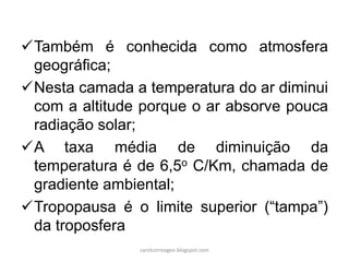 Também é conhecida como atmosfera
geográfica;
Nesta camada a temperatura do ar diminui
com a altitude porque o ar absorve pouca
radiação solar;
A taxa média de diminuição da
temperatura é de 6,5o C/Km, chamada de
gradiente ambiental;
Tropopausa é o limite superior (“tampa”)
da troposfera
carolcorreageo.blogspot.com
 