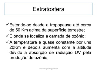 Estratosfera
Estende-se desde a tropopausa até cerca
de 50 Km acima da superfície terrestre;
É onde se localiza a camada de ozônio;
A temperatura é quase constante por uns
20Km e depois aumenta com a altitude
devido a absorção de radiação UV pela
produção de ozônio;
carolcorreageo.blogspot.com
 