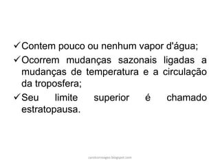 Contem pouco ou nenhum vapor d'água;
Ocorrem mudanças sazonais ligadas a
mudanças de temperatura e a circulação
da troposfera;
Seu limite superior é chamado
estratopausa.
carolcorreageo.blogspot.com
 