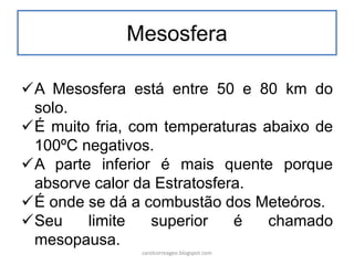Mesosfera
A Mesosfera está entre 50 e 80 km do
solo.
É muito fria, com temperaturas abaixo de
100ºC negativos.
A parte inferior é mais quente porque
absorve calor da Estratosfera.
É onde se dá a combustão dos Meteóros.
Seu limite superior é chamado
mesopausa.
carolcorreageo.blogspot.com
 