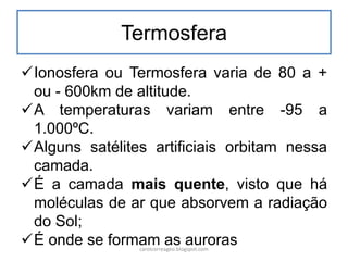 Termosfera
Ionosfera ou Termosfera varia de 80 a +
ou - 600km de altitude.
A temperaturas variam entre -95 a
1.000ºC.
Alguns satélites artificiais orbitam nessa
camada.
É a camada mais quente, visto que há
moléculas de ar que absorvem a radiação
do Sol;
É onde se formam as aurorascarolcorreageo.blogspot.com
 