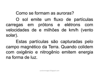 Como se formam as auroras?
O sol emite um fluxo de partículas
carregas em prótons e elétrons com
velocidades de e milhões de km/h (vento
solar).
Estas partículas são capturadas pelo
campo magnético da Terra. Quando colidem
com oxigênio e nitrogênio emitem energia
na forma de luz.
carolcorreageo.blogspot.com
 